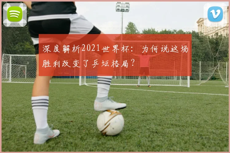 深度解析2021世界杯：为何说这场胜利改变了乒坛格局？