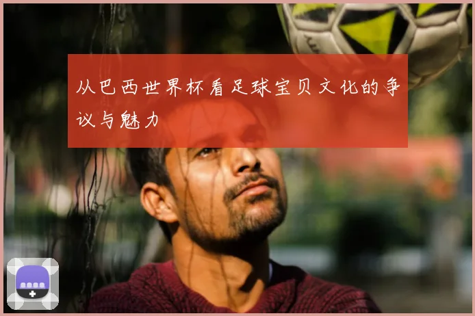 从巴西世界杯看足球宝贝文化的争议与魅力