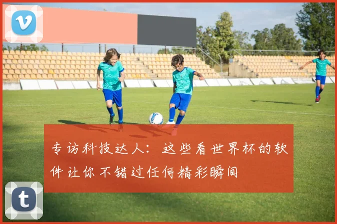 专访科技达人:这些看世界杯的软件让你不错过任何精彩瞬间