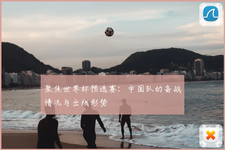 聚焦世界杯预选赛:中国队的备战情况与出线形势