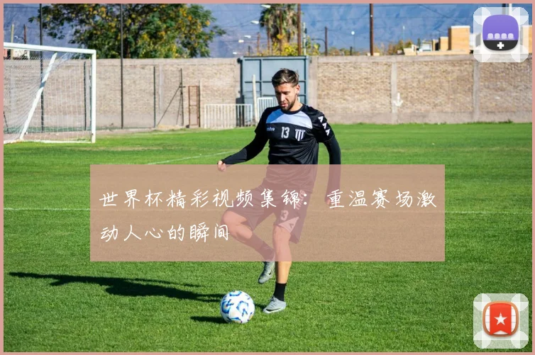 世界杯精彩视频集锦：重温赛场激动人心的瞬间
