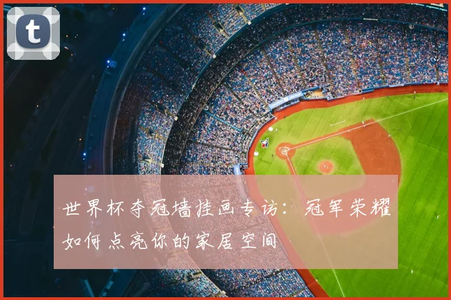 世界杯夺冠墙挂画专访:冠军荣耀如何点亮你的家居空间