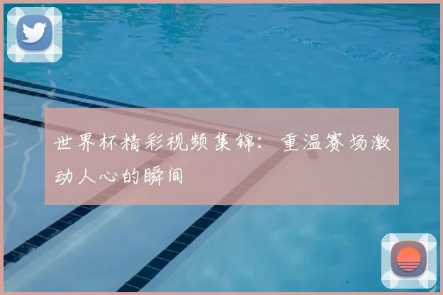 世界杯精彩视频集锦：重温赛场激动人心的瞬间