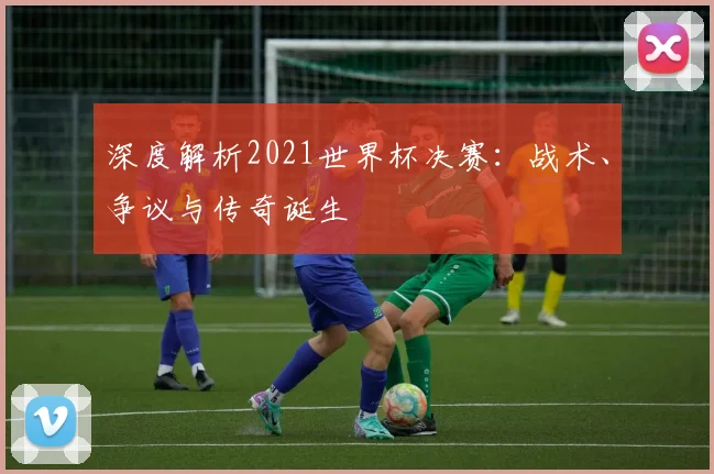 深度解析2021世界杯决赛：战术、争议与传奇诞生
