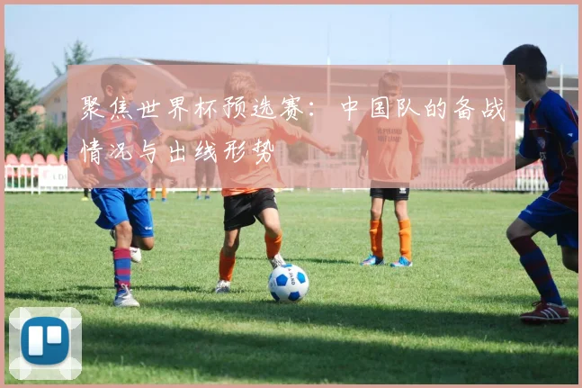 聚焦世界杯预选赛:中国队的备战情况与出线形势
