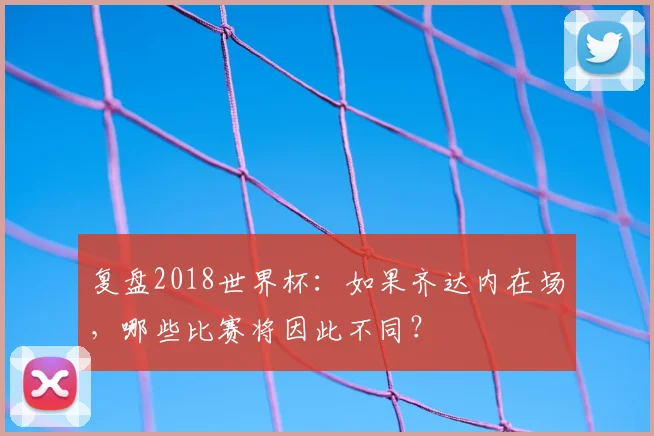 复盘2018世界杯:如果齐达内在场,哪些比赛将因此不同?