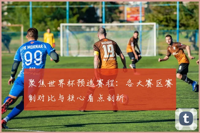 聚焦世界杯预选赛程：各大赛区赛制对比与核心看点剖析