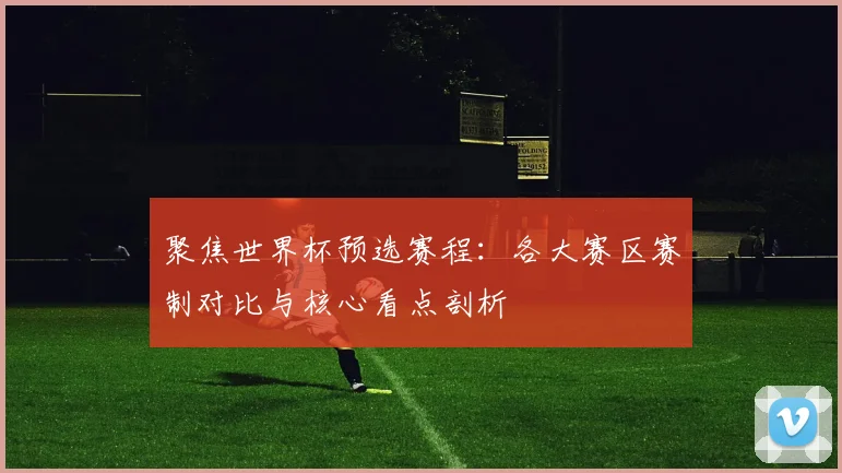 聚焦世界杯预选赛程：各大赛区赛制对比与核心看点剖析