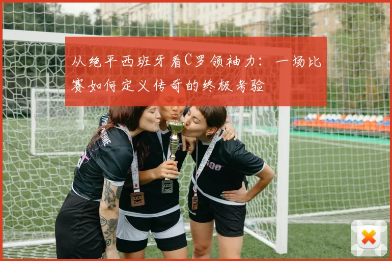 从绝平西班牙看C罗领袖力：一场比赛如何定义传奇的终极考验